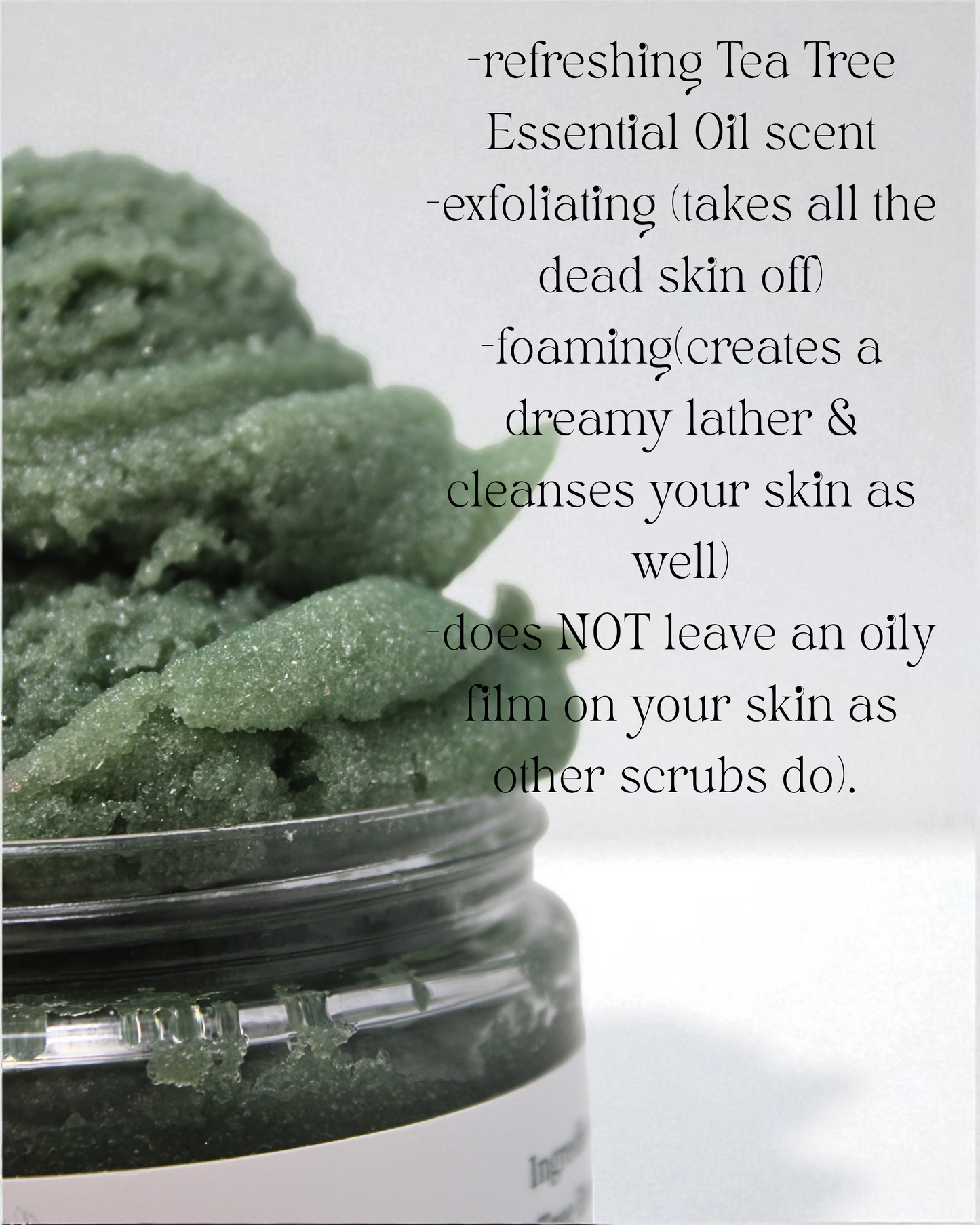 refreshing tea tree essential oil scent, Exfoliating(takes all the dead skin off), foaming(creates a dreamy lather and cleanses your skin as well), does not leave an oily film on your skin as other scrubs do)